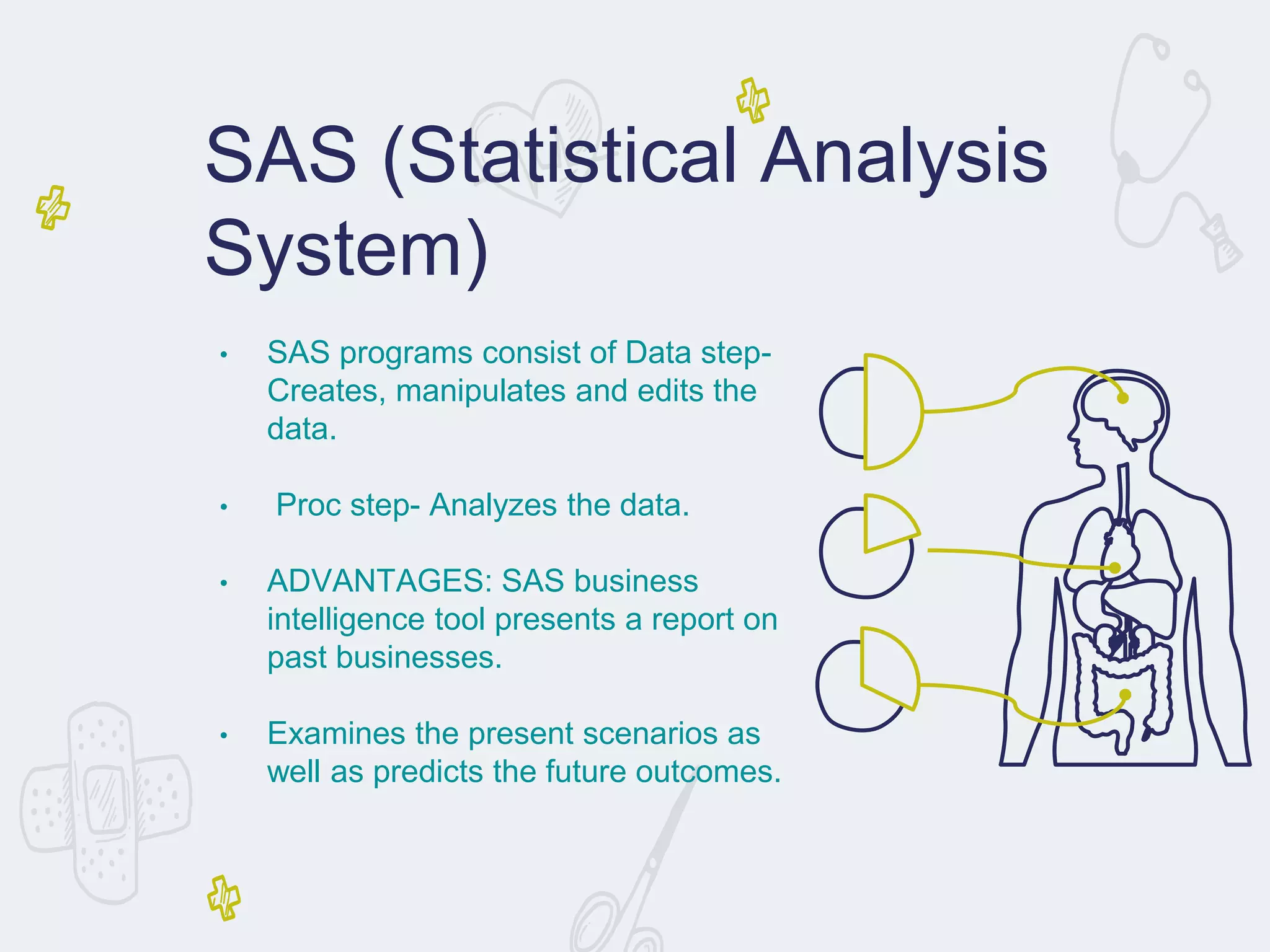• SAS programs consist of Data step-
Creates, manipulates and edits the
data.
• Proc step- Analyzes the data.
• ADVANTAGES: SAS business
intelligence tool presents a report on
past businesses.
• Examines the present scenarios as
well as predicts the future outcomes.
SAS (Statistical Analysis
System)
 