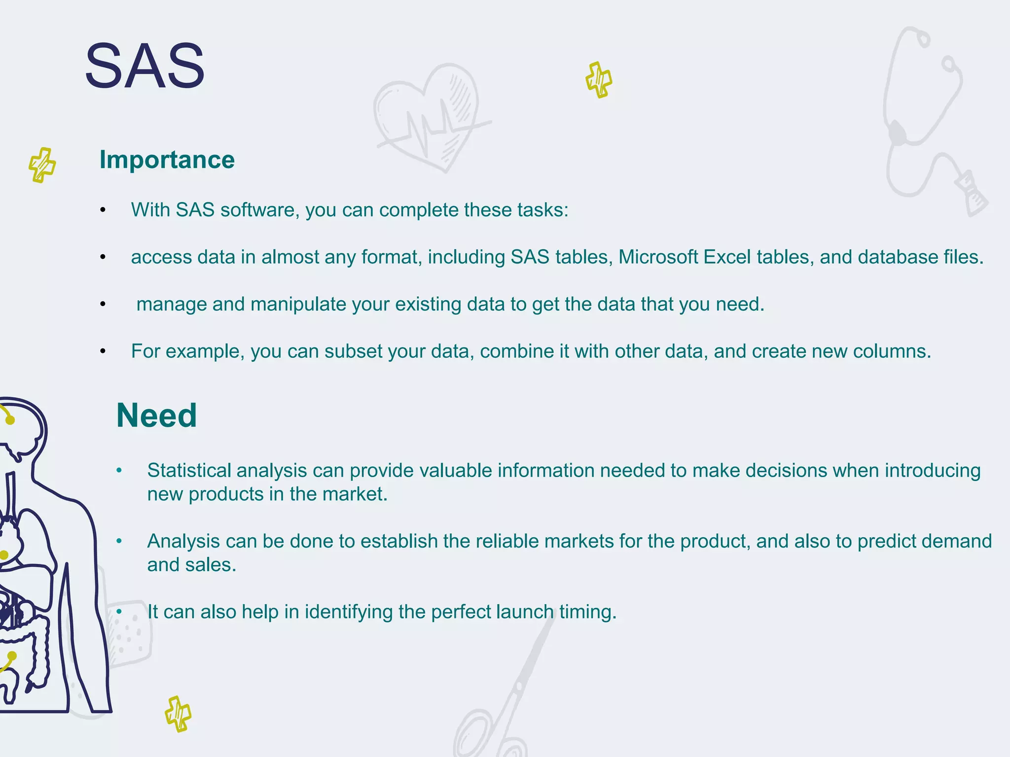 Need
• Statistical analysis can provide valuable information needed to make decisions when introducing
new products in the market.
• Analysis can be done to establish the reliable markets for the product, and also to predict demand
and sales.
• It can also help in identifying the perfect launch timing.
SAS
Importance
• With SAS software, you can complete these tasks:
• access data in almost any format, including SAS tables, Microsoft Excel tables, and database files.
• manage and manipulate your existing data to get the data that you need.
• For example, you can subset your data, combine it with other data, and create new columns.
 