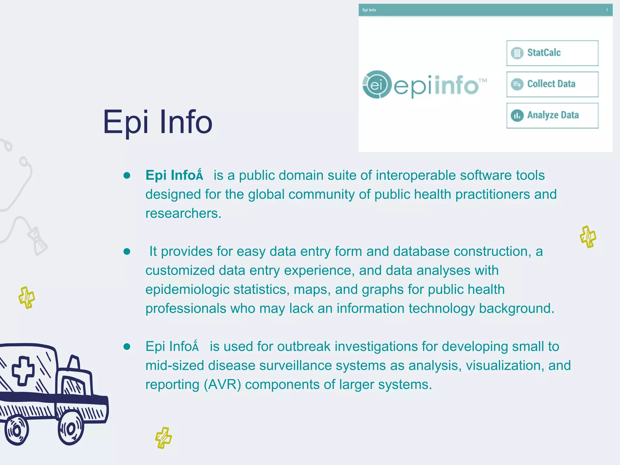 Epi Info
● Epi Info™ is a public domain suite of interoperable software tools
designed for the global community of public health practitioners and
researchers.
● It provides for easy data entry form and database construction, a
customized data entry experience, and data analyses with
epidemiologic statistics, maps, and graphs for public health
professionals who may lack an information technology background.
● Epi Info™ is used for outbreak investigations for developing small to
mid-sized disease surveillance systems as analysis, visualization, and
reporting (AVR) components of larger systems.
 