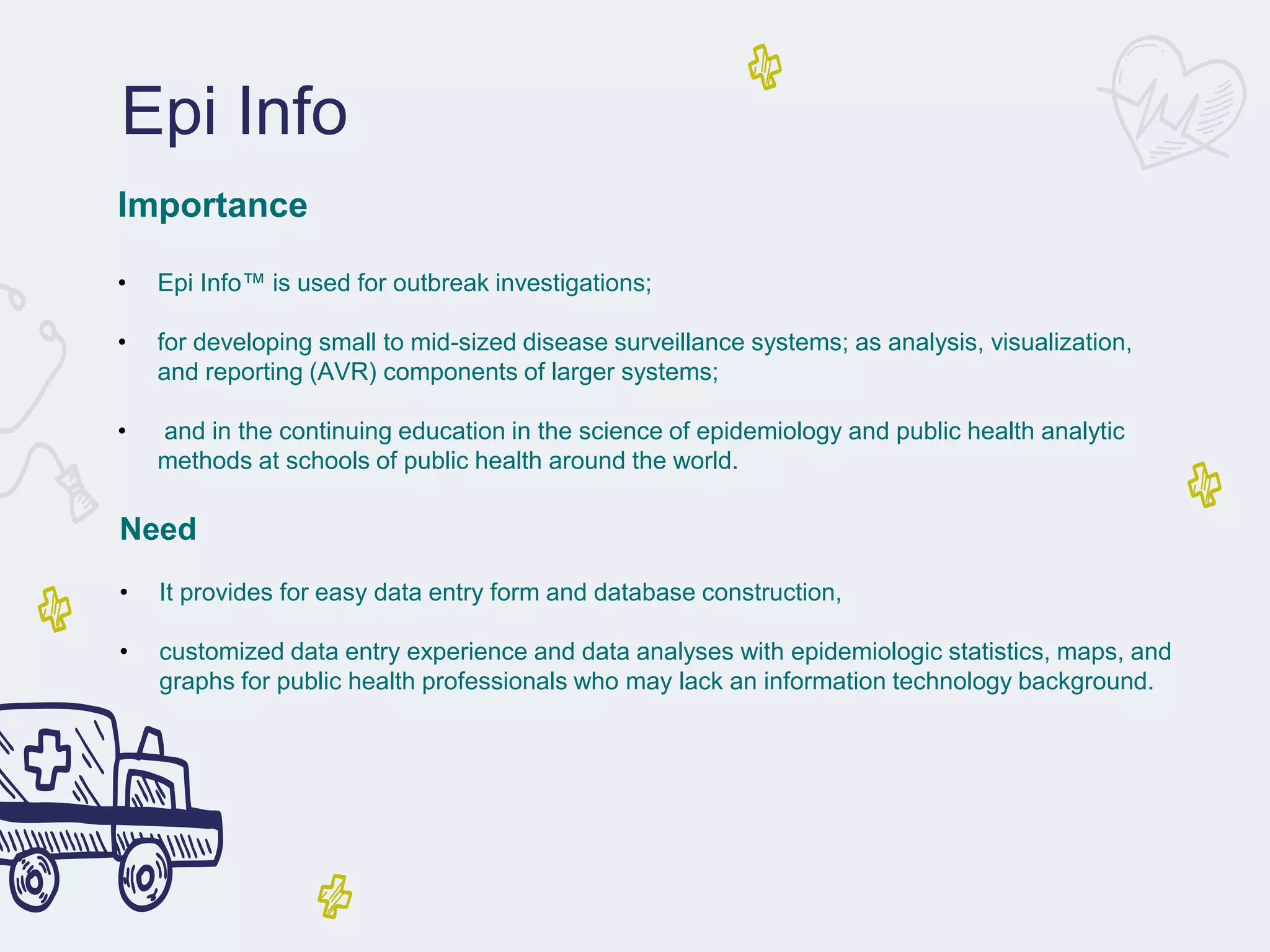 Epi Info
Importance
• Epi Info™ is used for outbreak investigations;
• for developing small to mid-sized disease surveillance systems; as analysis, visualization,
and reporting (AVR) components of larger systems;
• and in the continuing education in the science of epidemiology and public health analytic
methods at schools of public health around the world.
Need
• It provides for easy data entry form and database construction,
• customized data entry experience and data analyses with epidemiologic statistics, maps, and
graphs for public health professionals who may lack an information technology background.
 