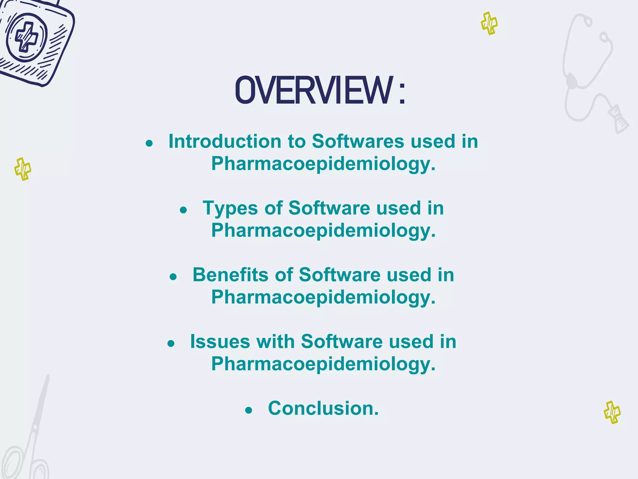 OVERVIEW :
● Introduction to Softwares used in
Pharmacoepidemiology.
● Types of Software used in
Pharmacoepidemiology.
● Benefits of Software used in
Pharmacoepidemiology.
● Issues with Software used in
Pharmacoepidemiology.
● Conclusion.
 