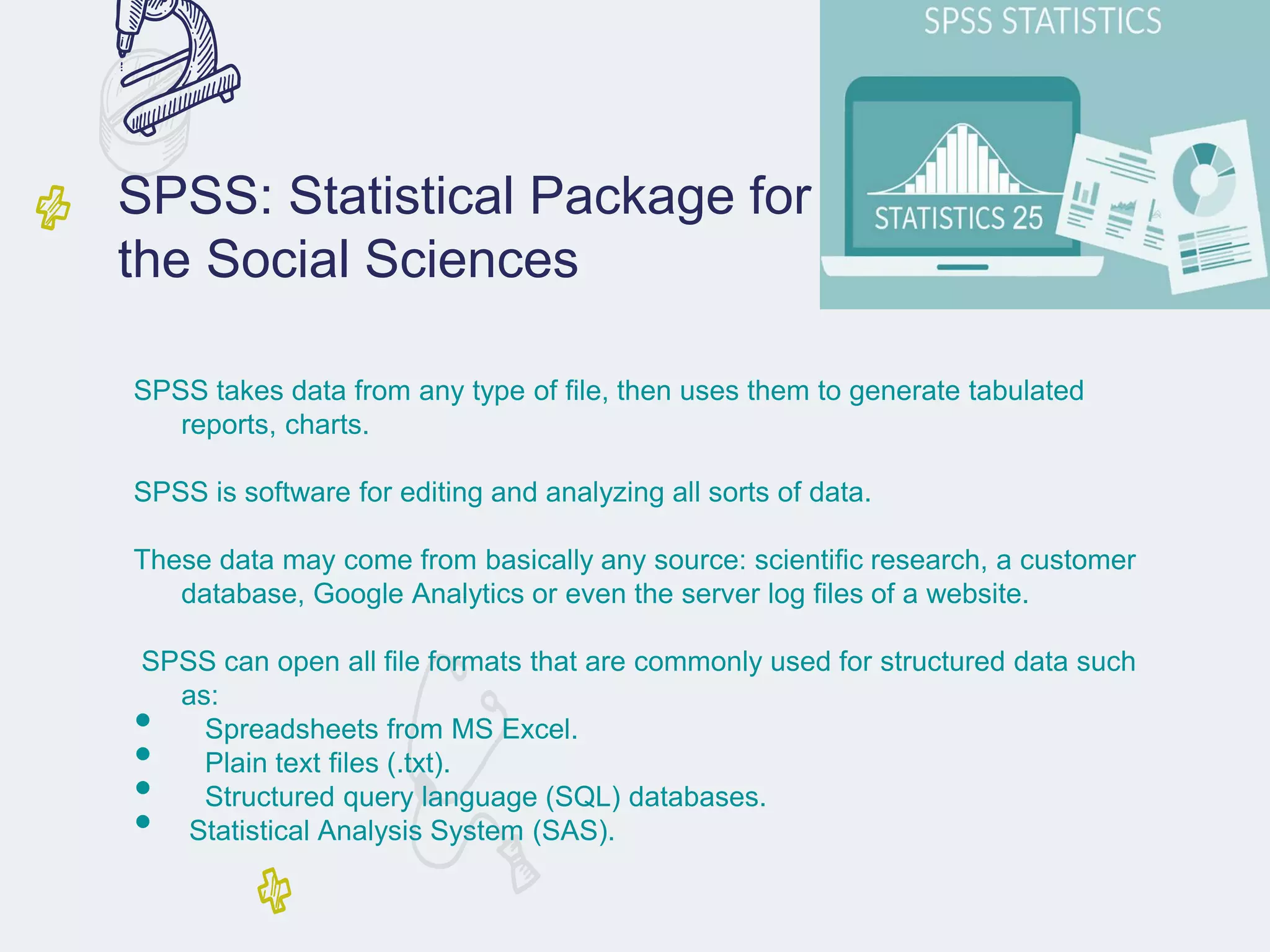 SPSS: Statistical Package for
the Social Sciences
SPSS takes data from any type of file, then uses them to generate tabulated
reports, charts.
SPSS is software for editing and analyzing all sorts of data.
These data may come from basically any source: scientific research, a customer
database, Google Analytics or even the server log files of a website.
SPSS can open all file formats that are commonly used for structured data such
as:
• Spreadsheets from MS Excel.
• Plain text files (.txt).
• Structured query language (SQL) databases.
• Statistical Analysis System (SAS).
 