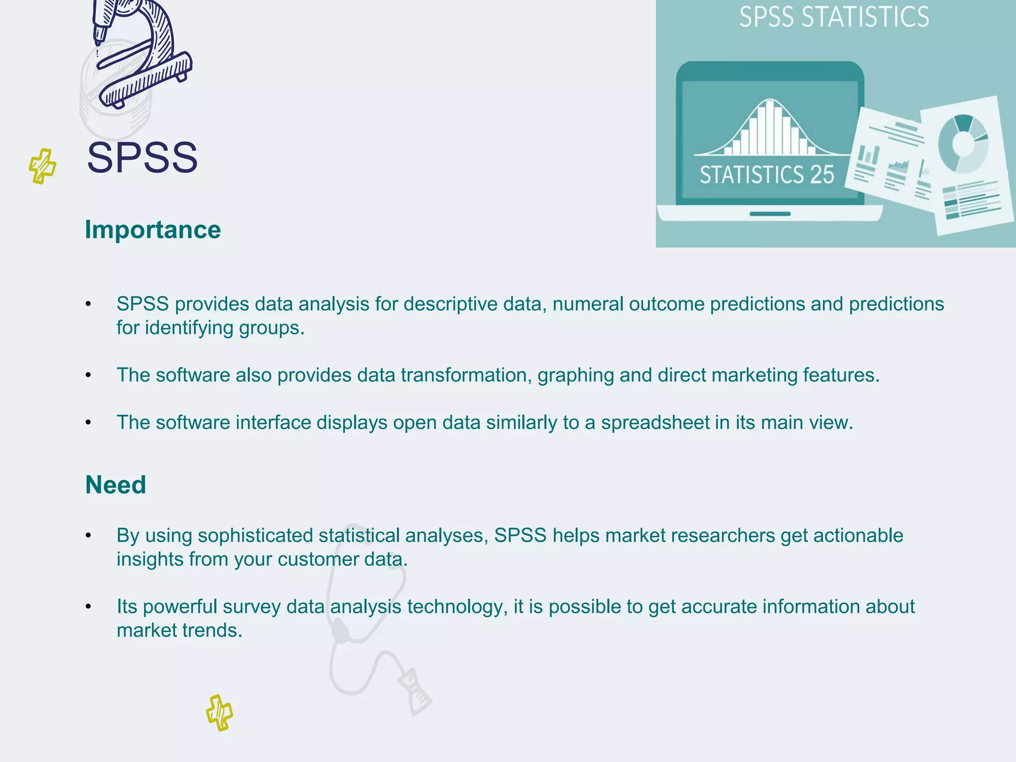 SPSS
Importance
• SPSS provides data analysis for descriptive data, numeral outcome predictions and predictions
for identifying groups.
• The software also provides data transformation, graphing and direct marketing features.
• The software interface displays open data similarly to a spreadsheet in its main view.
Need
• By using sophisticated statistical analyses, SPSS helps market researchers get actionable
insights from your customer data.
• Its powerful survey data analysis technology, it is possible to get accurate information about
market trends.
 