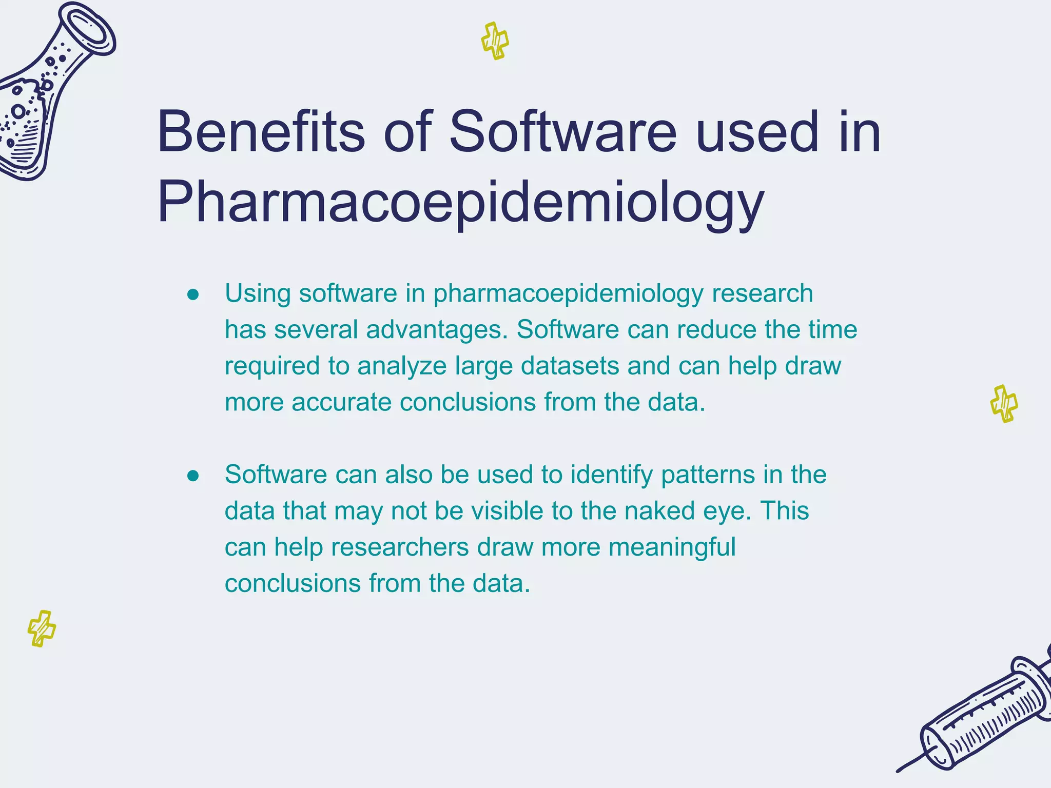 Benefits of Software used in
Pharmacoepidemiology
● Using software in pharmacoepidemiology research
has several advantages. Software can reduce the time
required to analyze large datasets and can help draw
more accurate conclusions from the data.
● Software can also be used to identify patterns in the
data that may not be visible to the naked eye. This
can help researchers draw more meaningful
conclusions from the data.
 