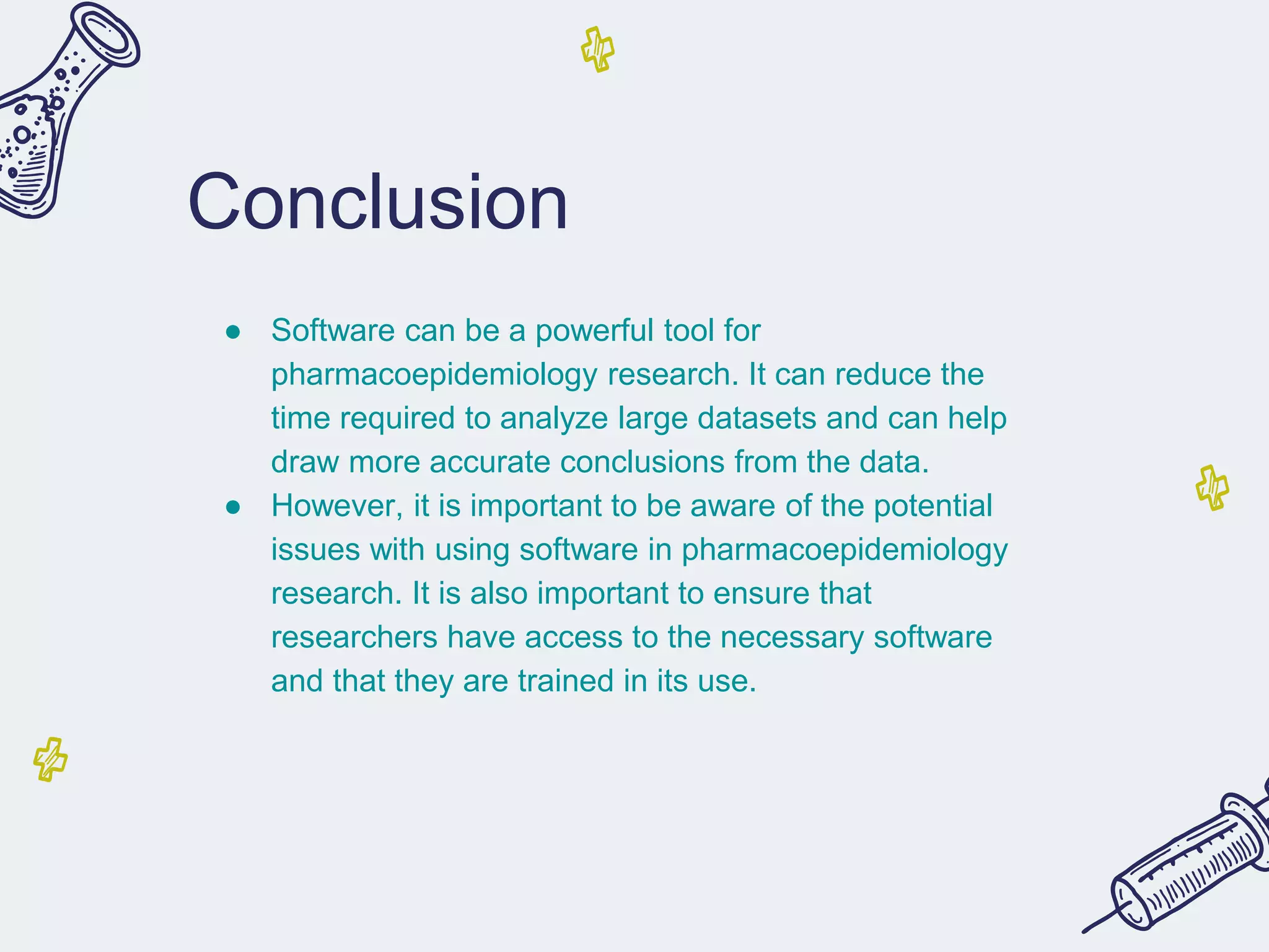 Conclusion
● Software can be a powerful tool for
pharmacoepidemiology research. It can reduce the
time required to analyze large datasets and can help
draw more accurate conclusions from the data.
● However, it is important to be aware of the potential
issues with using software in pharmacoepidemiology
research. It is also important to ensure that
researchers have access to the necessary software
and that they are trained in its use.
 