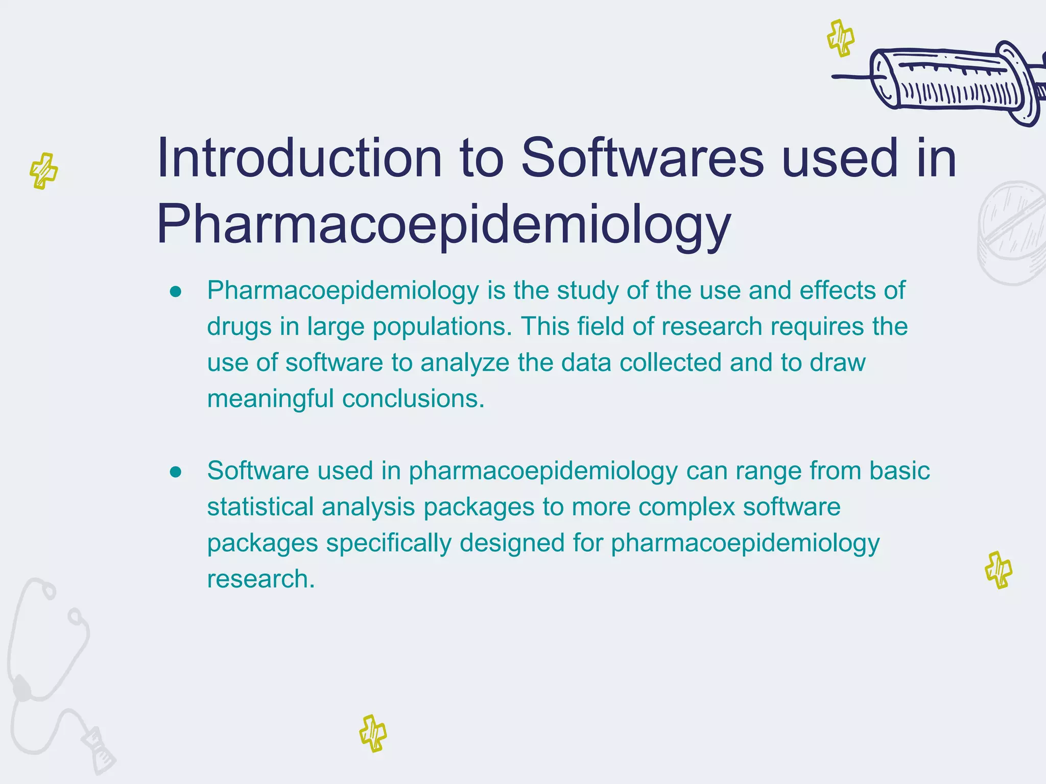 Introduction to Softwares used in
Pharmacoepidemiology
● Pharmacoepidemiology is the study of the use and effects of
drugs in large populations. This field of research requires the
use of software to analyze the data collected and to draw
meaningful conclusions.
● Software used in pharmacoepidemiology can range from basic
statistical analysis packages to more complex software
packages specifically designed for pharmacoepidemiology
research.
 