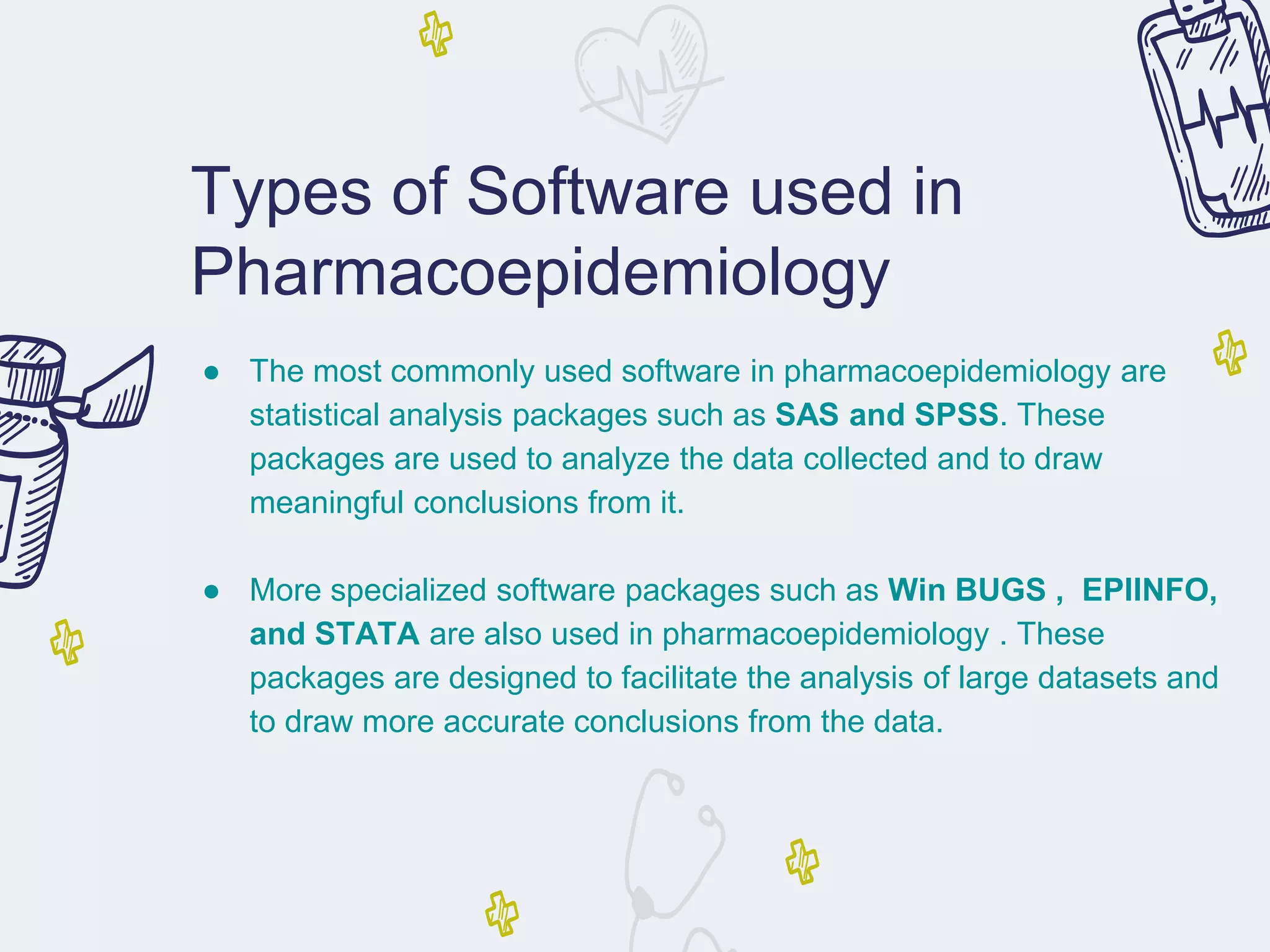 Types of Software used in
Pharmacoepidemiology
● The most commonly used software in pharmacoepidemiology are
statistical analysis packages such as SAS and SPSS. These
packages are used to analyze the data collected and to draw
meaningful conclusions from it.
● More specialized software packages such as Win BUGS , EPIINFO,
and STATA are also used in pharmacoepidemiology . These
packages are designed to facilitate the analysis of large datasets and
to draw more accurate conclusions from the data.
 