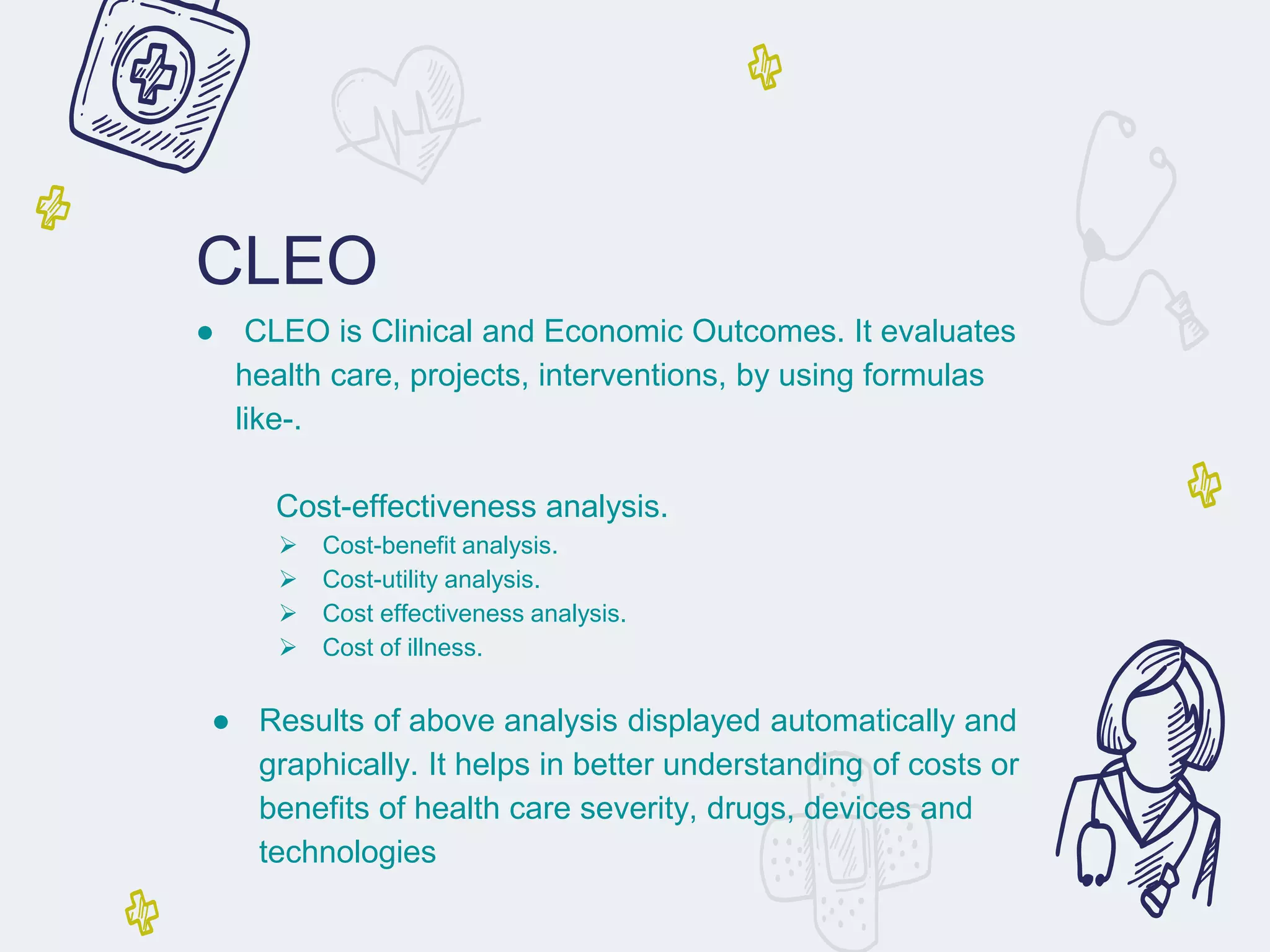 CLEO
● CLEO is Clinical and Economic Outcomes. It evaluates
health care, projects, interventions, by using formulas
like-.
Cost-effectiveness analysis.
➢ Cost-benefit analysis.
➢ Cost-utility analysis.
➢ Cost effectiveness analysis.
➢ Cost of illness.
● Results of above analysis displayed automatically and
graphically. It helps in better understanding of costs or
benefits of health care severity, drugs, devices and
technologies
 