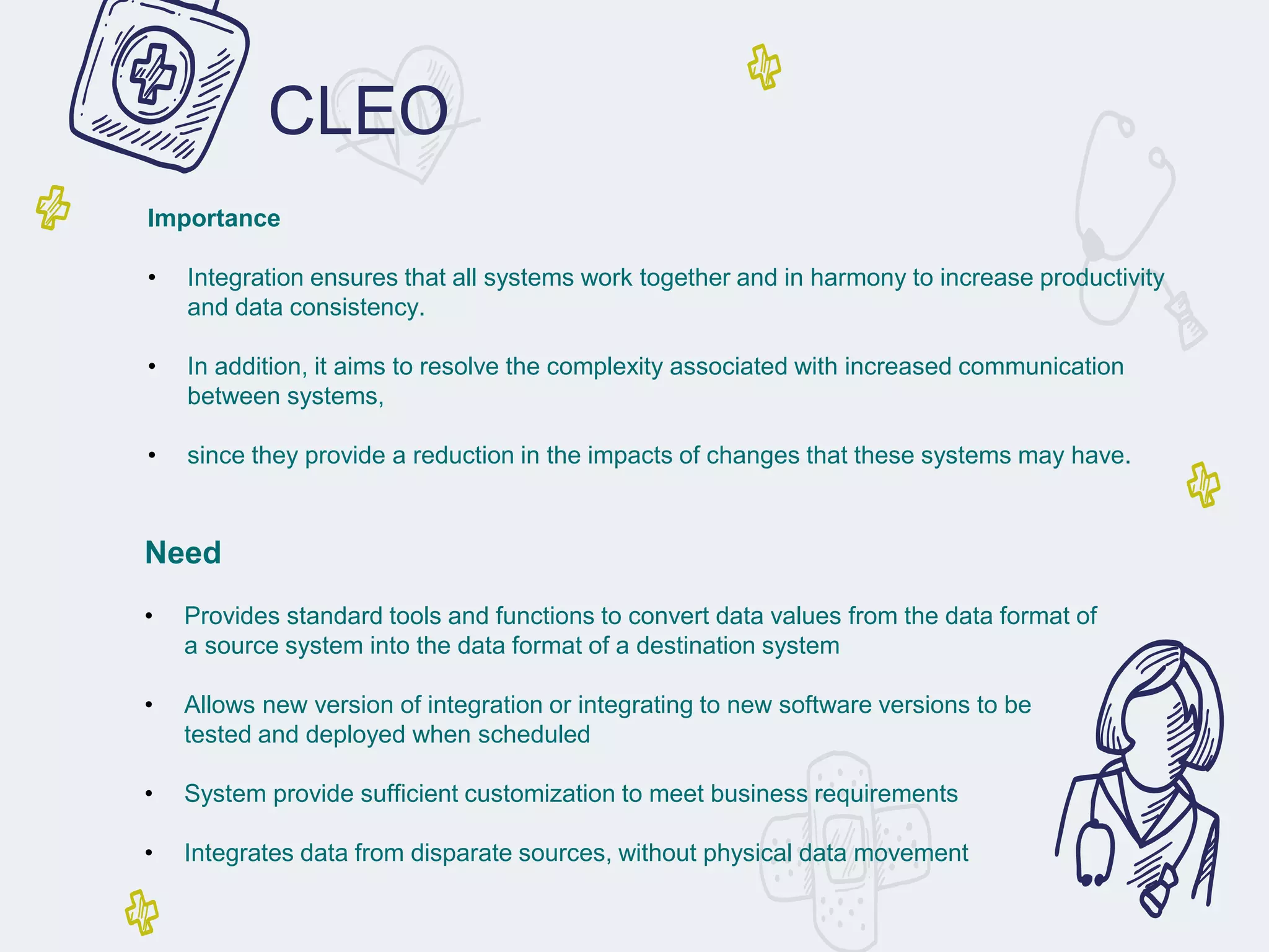 CLEO
Importance
• Integration ensures that all systems work together and in harmony to increase productivity
and data consistency.
• In addition, it aims to resolve the complexity associated with increased communication
between systems,
• since they provide a reduction in the impacts of changes that these systems may have.
Need
• Provides standard tools and functions to convert data values from the data format of
a source system into the data format of a destination system
• Allows new version of integration or integrating to new software versions to be
tested and deployed when scheduled
• System provide sufficient customization to meet business requirements
• Integrates data from disparate sources, without physical data movement
 