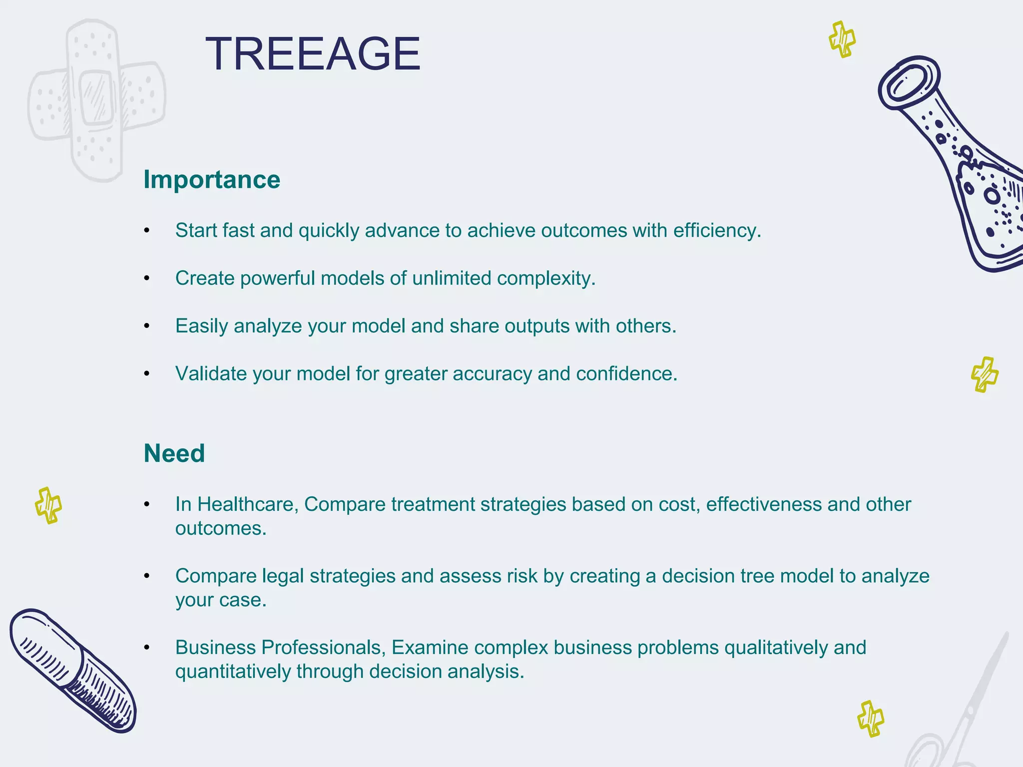 TREEAGE
Importance
• Start fast and quickly advance to achieve outcomes with efficiency.
• Create powerful models of unlimited complexity.
• Easily analyze your model and share outputs with others.
• Validate your model for greater accuracy and confidence.
Need
• In Healthcare, Compare treatment strategies based on cost, effectiveness and other
outcomes.
• Compare legal strategies and assess risk by creating a decision tree model to analyze
your case.
• Business Professionals, Examine complex business problems qualitatively and
quantitatively through decision analysis.
 