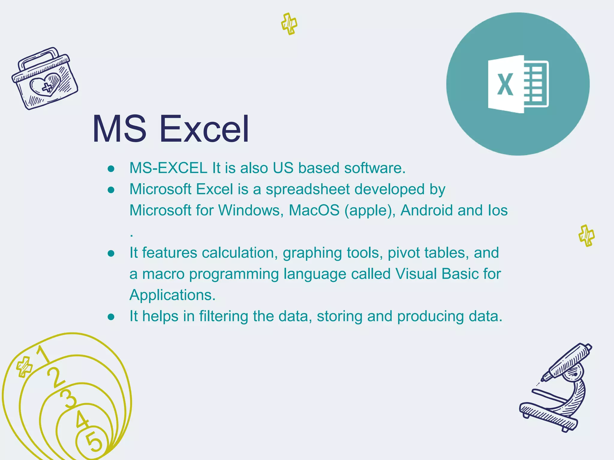 MS Excel
● MS-EXCEL It is also US based software.
● Microsoft Excel is a spreadsheet developed by
Microsoft for Windows, MacOS (apple), Android and Ios
.
● It features calculation, graphing tools, pivot tables, and
a macro programming language called Visual Basic for
Applications.
● It helps in filtering the data, storing and producing data.
 