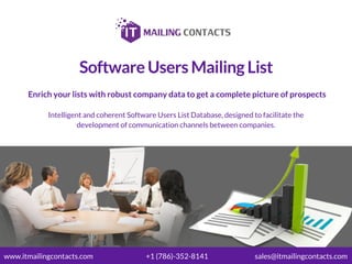 Software Users Mailing List
Enrich your lists with robust company data to get a complete picture of prospects
Intelligent and coherent Software Users List Database, designed to facilitate the
development of communication channels between companies.
www.itmailingcontacts.com +1 (786)-352-8141 sales@itmailingcontacts.com
 