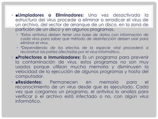 • ■Limpiadores o Eliminadores: Una vez desactivada la
estructura del virus procede a eliminar o erradicar el virus de
un archivo, del sector de arranque de un disco, en la zona de
partición de un disco y en algunos programas.
• *Estos antivirus deben tener una base de datos con información de
cada virus para saber que método de desinfección deben usar para
eliminar el virus.
• *Dependiendo de los efectos de la especie viral procederá a
reconstruir las partes afectadas por el virus informático.
• ■Protectores o Inmunizadores: Es un programa para prevenir
la contaminación de virus, estos programas no son muy
usados porque utilizan mucha memoria y disminuyen la
velocidad de la ejecución de algunos programas y hasta del
computador.
• ■Residentes: Permanecen en memoria para el
reconocimiento de un virus desde que es ejecutado. Cada
vez que cargamos un programa, el antivirus lo analiza para
verificar si el archivo está infectado o no, con algún virus
informático.
 