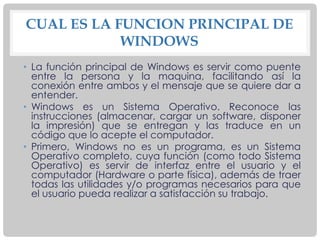 CUAL ES LA FUNCION PRINCIPAL DE
WINDOWS
• La función principal de Windows es servir como puente
entre la persona y la maquina, facilitando así la
conexión entre ambos y el mensaje que se quiere dar a
entender.
• Windows es un Sistema Operativo. Reconoce las
instrucciones (almacenar, cargar un software, disponer
la impresión) que se entregan y las traduce en un
código que lo acepte el computador.
• Primero, Windows no es un programa, es un Sistema
Operativo completo, cuya función (como todo Sistema
Operativo) es servir de interfaz entre el usuario y el
computador (Hardware o parte física), además de traer
todas las utilidades y/o programas necesarios para que
el usuario pueda realizar a satisfacción su trabajo.
 