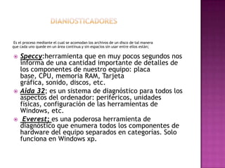 Es el proceso mediante el cual se acomodan los archivos de un disco de tal manera
que cada uno quede en un área continua y sin espacios sin usar entre ellos están;
 Speccy:herramienta que en muy pocos segundos nos
informa de una cantidad importante de detalles de
los componentes de nuestro equipo: placa
base, CPU, memoria RAM, Tarjeta
gráfica, sonido, discos, etc.
 Aida 32; es un sistema de diagnóstico para todos los
aspectos del ordenador: periféricos, unidades
físicas, configuración de las herramientas de
Windows, etc.
 Everest; es una poderosa herramienta de
diagnóstico que enumera todos los componentes de
hardware del equipo separados en categorías. Solo
funciona en Windows xp.
 