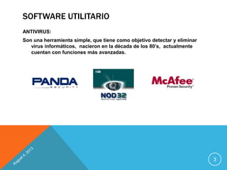 SOFTWARE UTILITARIO
ANTIVIRUS:
Son una herramienta simple, que tiene como objetivo detectar y eliminar
virus informáticos, nacieron en la década de los 80’s, actualmente
cuentan con funciones más avanzadas.
3
 