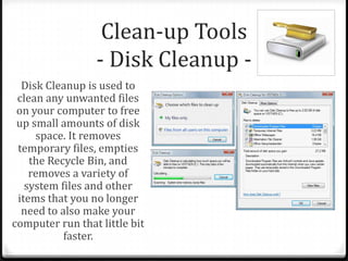 Clean-up Tools
- Disk Cleanup -
Disk Cleanup is used to
clean any unwanted files
on your computer to free
up small amounts of disk
space. It removes
temporary files, empties
the Recycle Bin, and
removes a variety of
system files and other
items that you no longer
need to also make your
computer run that little bit
faster.
 