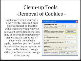 Clean-up Tools
-Removal of Cookies -
Cookies are when you visit a
new website, there put onto
your computer so that the
website knows when you visit
back, as it saves details that you
may of entered into newsletter
sign up etc. So sometime u’ll
never visit the website
again, therefore you don’t need
those cookies on your system so
they can be deleted through
either your browser or through
disk clean-up.
 