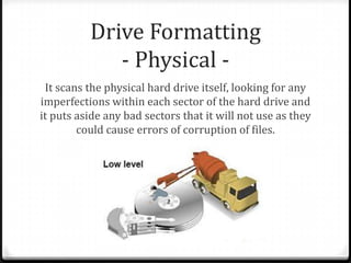 Drive Formatting
- Physical -
It scans the physical hard drive itself, looking for any
imperfections within each sector of the hard drive and
it puts aside any bad sectors that it will not use as they
could cause errors of corruption of files.
 