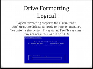 Drive Formatting
- Logical -
Logical formatting prepares the disk in that it
configures the disk, so its ready to transfer and store
files onto it using certain file systems. The files system it
may use are either FAT32 or NTFS.
 