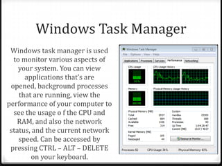 Windows Task Manager
Windows task manager is used
to monitor various aspects of
your system. You can view
applications that’s are
opened, background processes
that are running, view the
performance of your computer to
see the usage o f the CPU and
RAM, and also the network
status, and the current network
speed. Can be accessed by
pressing CTRL – ALT – DELETE
on your keyboard.
 