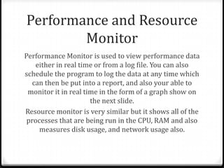 Performance and Resource
Monitor
Performance Monitor is used to view performance data
either in real time or from a log file. You can also
schedule the program to log the data at any time which
can then be put into a report, and also your able to
monitor it in real time in the form of a graph show on
the next slide.
Resource monitor is very similar but it shows all of the
processes that are being run in the CPU, RAM and also
measures disk usage, and network usage also.
 