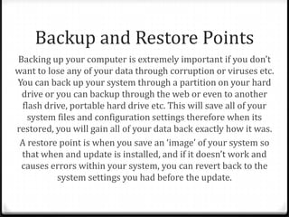 Backup and Restore Points
Backing up your computer is extremely important if you don’t
want to lose any of your data through corruption or viruses etc.
You can back up your system through a partition on your hard
drive or you can backup through the web or even to another
flash drive, portable hard drive etc. This will save all of your
system files and configuration settings therefore when its
restored, you will gain all of your data back exactly how it was.
A restore point is when you save an ‘image’ of your system so
that when and update is installed, and if it doesn’t work and
causes errors within your system, you can revert back to the
system settings you had before the update.
 