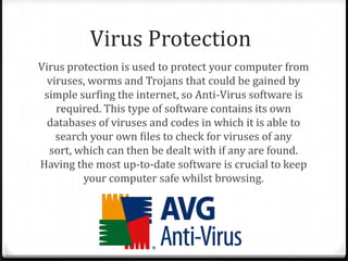 Virus Protection
Virus protection is used to protect your computer from
viruses, worms and Trojans that could be gained by
simple surfing the internet, so Anti-Virus software is
required. This type of software contains its own
databases of viruses and codes in which it is able to
search your own files to check for viruses of any
sort, which can then be dealt with if any are found.
Having the most up-to-date software is crucial to keep
your computer safe whilst browsing.
 