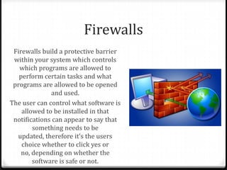 Firewalls
Firewalls build a protective barrier
within your system which controls
which programs are allowed to
perform certain tasks and what
programs are allowed to be opened
and used.
The user can control what software is
allowed to be installed in that
notifications can appear to say that
something needs to be
updated, therefore it’s the users
choice whether to click yes or
no, depending on whether the
software is safe or not.
 