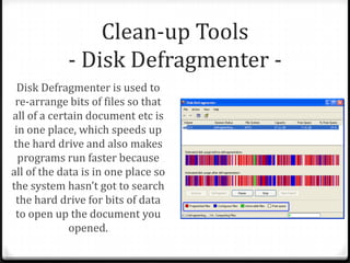 Clean-up Tools
- Disk Defragmenter -
Disk Defragmenter is used to
re-arrange bits of files so that
all of a certain document etc is
in one place, which speeds up
the hard drive and also makes
programs run faster because
all of the data is in one place so
the system hasn’t got to search
the hard drive for bits of data
to open up the document you
opened.
 