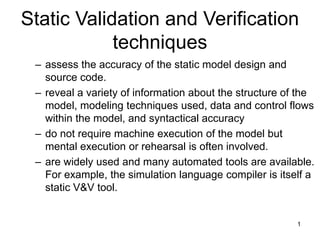 1
Static Validation and Verification
techniques
– assess the accuracy of the static model design and
source code.
– reveal a variety of information about the structure of the
model, modeling techniques used, data and control flows
within the model, and syntactical accuracy
– do not require machine execution of the model but
mental execution or rehearsal is often involved.
– are widely used and many automated tools are available.
For example, the simulation language compiler is itself a
static V&V tool.
 