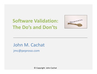 © Copyright John Cachat
Software Validation:
The Do’s and Don’ts
John M. Cachat
jmc@peproso.com
 