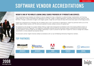 Vendor Accreditations




                     SOFTWARE VENDOR ACCREDITATIONS
                     INSIghT IS ONE OF ThE WORlD’S lEADINg SINglE SOuRCE pROVIDERS OF IT pRODuCTS AND SERVICES.
                     From competitively priced hardware and software to services ranging from basic configuration to advanced design implementation and financing,
                                                                                                                                                  LOGO USAGE
                     Insight solves the IT needs of businesses and organisations of all sizes. Insight is a global organisation, producing combined annual revenues of over
                     $3 billion. Through a combination of organic and inorganic growth, Insight has built broad and deep skills across every aspect of technology solutions.

                     Insight fully understands the increasingly vital role software plays in the IT environment of organisations. Insight has positioned E B L AC K as None EofN theT E
                                                                                                                                                   A LT E R N AT
                                                                                                                                                                 itself S I G AT U R O W H I
                     world’s largest software resellers, with the ability and expertise to deliver software solutions at a global level.

                     As a testament to the strength of our global software offering, Insight holds distinguished accreditations with all the leading software vendors via
                     our Marketing Partnership Programme. This programme incorporates enhanced technical and product support, preferential pricing and extensive
                     licensing expertise, ensuring Insight has the strategic relationships in place to provide the right level of support for clients to manage their software
                     environments in a fully compliant and proactive manner.
                                                                                                                                                              A LT E R N AT E W H I T E S I G N AT U R E O N B L AC K

                     This document outlines Insight’s foremost software accreditations with our top 50 Marketing Partnership Programme members.



                     TOp pARTNERS
                                                                                                                                                              PA N TO N E 645 B LU E O N W H I T E




                              MICROSOFT                          MICROSOFT                              ADObE                          SYMANTEC                                      VMWARE
                            Gold Certified Partner           Enterprise Software Advisor        Strategic Business Partner              Gold Partner                              Enterprise Partner
                                                                                                                                                              W H I T E O N PA N TO N E 645




2008
www.insight.com/uk
 