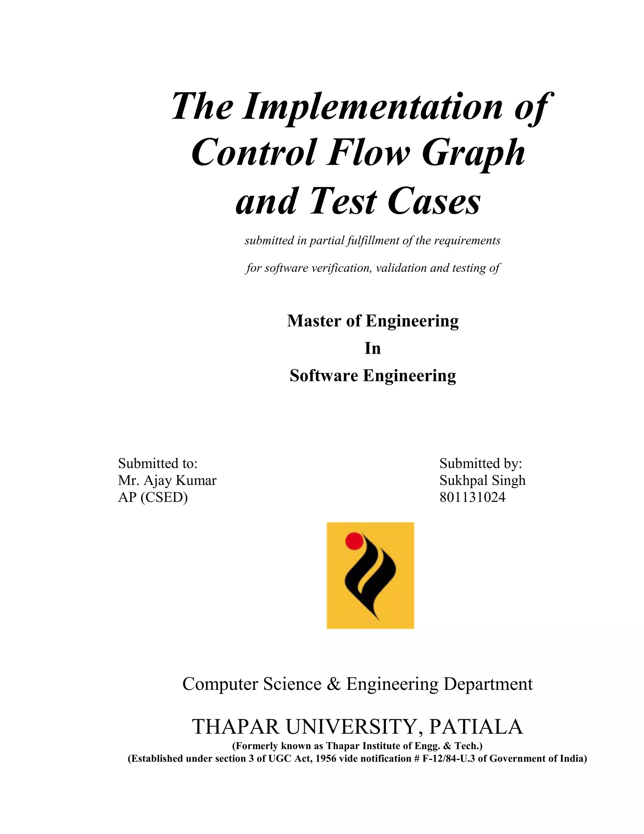 The Implementation of 
Control Flow Graph 
and Test Cases 
submitted in partial fulfillment of the requirements 
for software verification, validation and testing of 
Master of Engineering 
In 
Software Engineering 
Submitted to: Submitted by: 
Mr. Ajay Kumar Sukhpal Singh 
AP (CSED) 801131024 
Computer Science & Engineering Department 
THAPAR UNIVERSITY, PATIALA 
(Formerly known as Thapar Institute of Engg. & Tech.) 
(Established under section 3 of UGC Act, 1956 vide notification # F-12/84-U.3 of Government of India) 
 