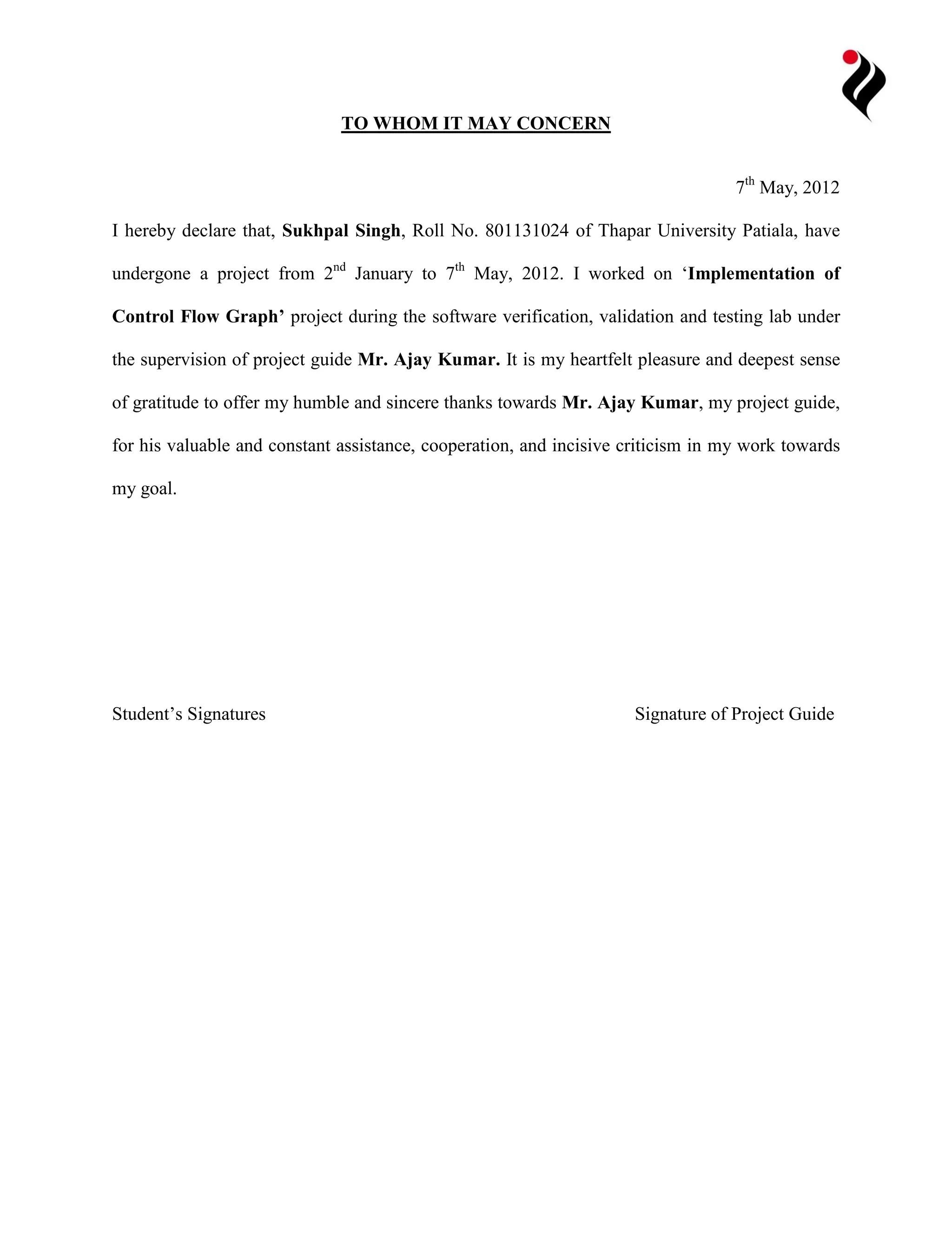 TO WHOM IT MAY CONCERN 
7th May, 2012 
I hereby declare that, Sukhpal Singh, Roll No. 801131024 of Thapar University Patiala, have 
undergone a project from 2nd January to 7th May, 2012. I worked on ‘Implementation of 
Control Flow Graph’ project during the software verification, validation and testing lab under 
the supervision of project guide Mr. Ajay Kumar. It is my heartfelt pleasure and deepest sense 
of gratitude to offer my humble and sincere thanks towards Mr. Ajay Kumar, my project guide, 
for his valuable and constant assistance, cooperation, and incisive criticism in my work towards 
my goal. 
Student’s Signatures Signature of Project Guide 
 