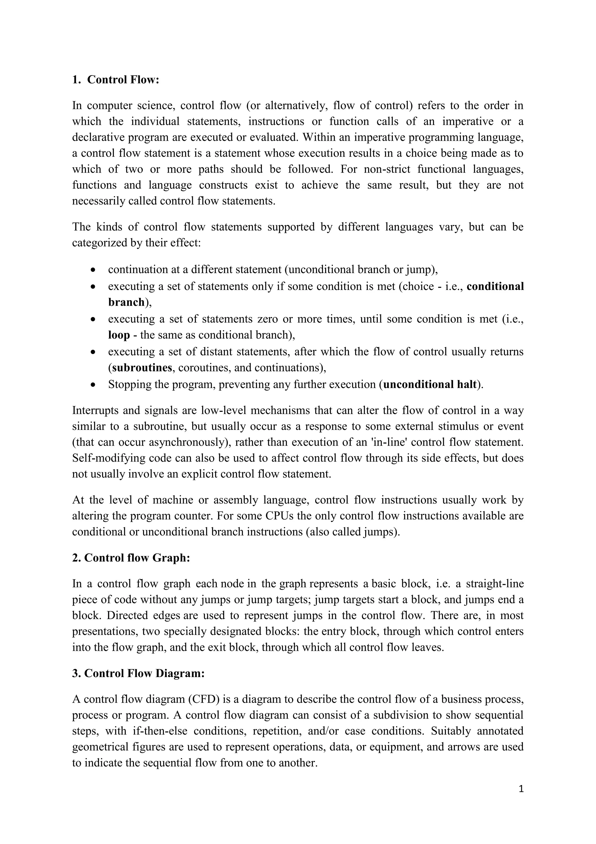 1 
1. Control Flow: 
In computer science, control flow (or alternatively, flow of control) refers to the order in 
which the individual statements, instructions or function calls of an imperative or a 
declarative program are executed or evaluated. Within an imperative programming language, 
a control flow statement is a statement whose execution results in a choice being made as to 
which of two or more paths should be followed. For non-strict functional languages, 
functions and language constructs exist to achieve the same result, but they are not 
necessarily called control flow statements. 
The kinds of control flow statements supported by different languages vary, but can be 
categorized by their effect: 
 continuation at a different statement (unconditional branch or jump), 
 executing a set of statements only if some condition is met (choice - i.e., conditional 
branch), 
 executing a set of statements zero or more times, until some condition is met (i.e., 
loop - the same as conditional branch), 
 executing a set of distant statements, after which the flow of control usually returns 
(subroutines, coroutines, and continuations), 
 Stopping the program, preventing any further execution (unconditional halt). 
Interrupts and signals are low-level mechanisms that can alter the flow of control in a way 
similar to a subroutine, but usually occur as a response to some external stimulus or event 
(that can occur asynchronously), rather than execution of an 'in-line' control flow statement. 
Self-modifying code can also be used to affect control flow through its side effects, but does 
not usually involve an explicit control flow statement. 
At the level of machine or assembly language, control flow instructions usually work by 
altering the program counter. For some CPUs the only control flow instructions available are 
conditional or unconditional branch instructions (also called jumps). 
2. Control flow Graph: 
In a control flow graph each node in the graph represents a basic block, i.e. a straight-line 
piece of code without any jumps or jump targets; jump targets start a block, and jumps end a 
block. Directed edges are used to represent jumps in the control flow. There are, in most 
presentations, two specially designated blocks: the entry block, through which control enters 
into the flow graph, and the exit block, through which all control flow leaves. 
3. Control Flow Diagram: 
A control flow diagram (CFD) is a diagram to describe the control flow of a business process, 
process or program. A control flow diagram can consist of a subdivision to show sequential 
steps, with if-then-else conditions, repetition, and/or case conditions. Suitably annotated 
geometrical figures are used to represent operations, data, or equipment, and arrows are used 
to indicate the sequential flow from one to another. 
 