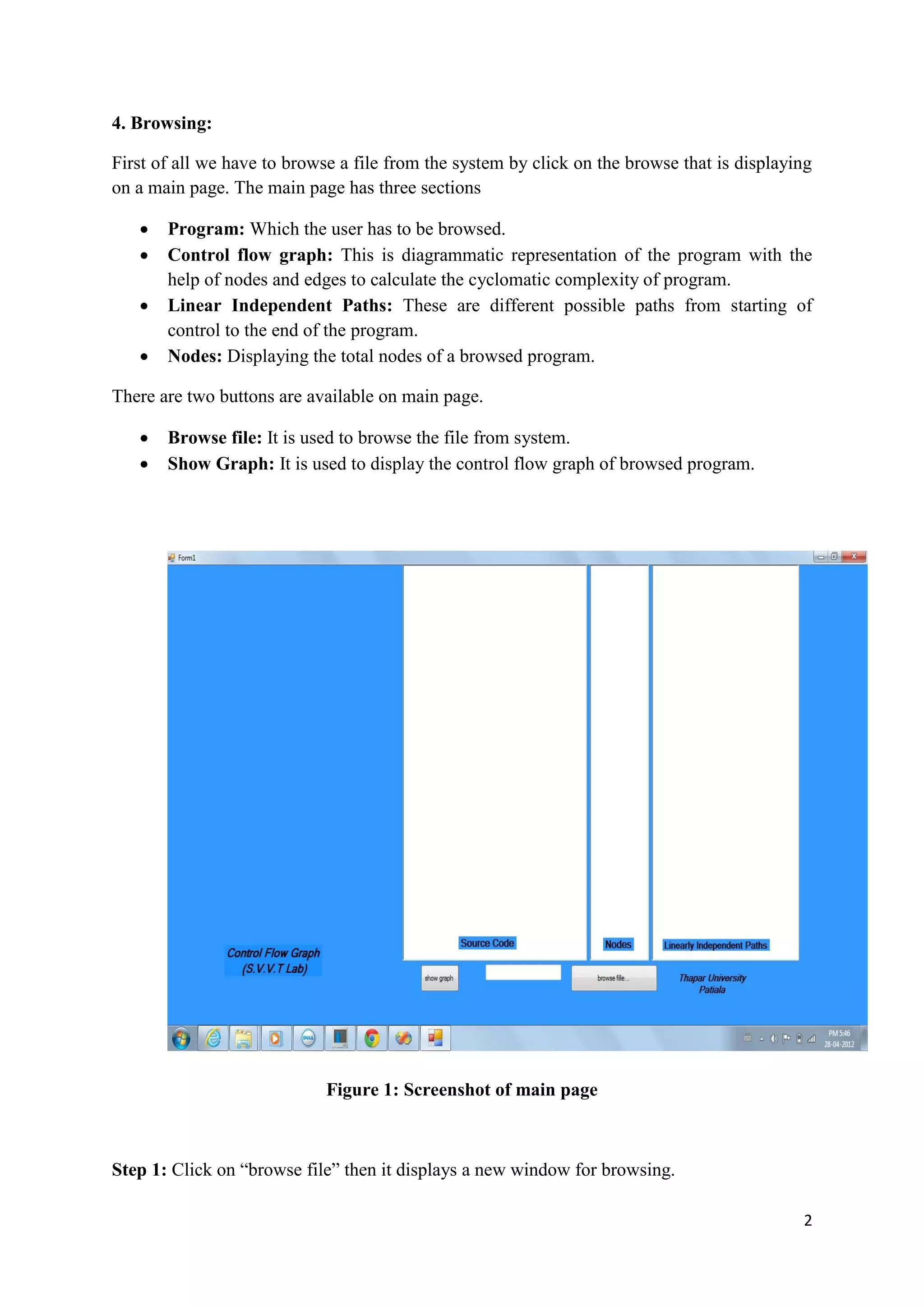 2 
4. Browsing: 
First of all we have to browse a file from the system by click on the browse that is displaying 
on a main page. The main page has three sections 
 Program: Which the user has to be browsed. 
 Control flow graph: This is diagrammatic representation of the program with the 
help of nodes and edges to calculate the cyclomatic complexity of program. 
 Linear Independent Paths: These are different possible paths from starting of 
control to the end of the program. 
 Nodes: Displaying the total nodes of a browsed program. 
There are two buttons are available on main page. 
 Browse file: It is used to browse the file from system. 
 Show Graph: It is used to display the control flow graph of browsed program. 
Figure 1: Screenshot of main page 
Step 1: Click on “browse file” then it displays a new window for browsing. 
 