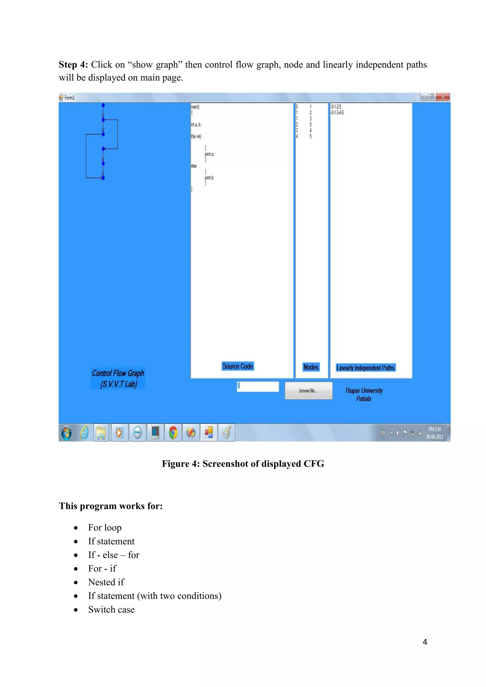 Step 4: Click on “show graph” then control flow graph, node and linearly independent paths 
will be displayed on main page. 
4 
Figure 4: Screenshot of displayed CFG 
This program works for: 
 For loop 
 If statement 
 If - else – for 
 For - if 
 Nested if 
 If statement (with two conditions) 
 Switch case 
 