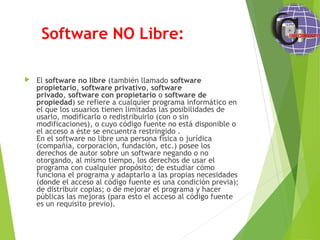 Software NO Libre:
 El software no libre (también llamado software
propietario, software privativo, software
privado, software con propietario o software de
propiedad) se refiere a cualquier programa informático en
el que los usuarios tienen limitadas las posibilidades de
usarlo, modificarlo o redistribuirlo (con o sin
modificaciones), o cuyo código fuente no está disponible o
el acceso a éste se encuentra restringido .
En el software no libre una persona física o jurídica
(compañía, corporación, fundación, etc.) posee los
derechos de autor sobre un software negando o no
otorgando, al mismo tiempo, los derechos de usar el
programa con cualquier propósito; de estudiar cómo
funciona el programa y adaptarlo a las propias necesidades
(donde el acceso al código fuente es una condición previa);
de distribuir copias; o de mejorar el programa y hacer
públicas las mejoras (para esto el acceso al código fuente
es un requisito previo).
 