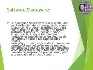 Software Shareware:
 Se denomina Shareware a una modalidad
de distribución de software, tanto como
juegos como programas utilitarios, para
que el usuario pueda evaluar de forma
gratuita el producto, por un tiempo
especificado, aunque también las
limitaciones pueden estar en algunas de
las formas de uso o las capacidades
finales.
Para adquirir una licencia de software que
permite el uso del software de manera
completa se requiere de un pago (muchas
veces modesto) aunque también existe el
llamado "shareware de precio cero", pero
esta modalidad es poco común.
 