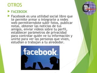 OTROS
 FACEBOOK
 Facebook es una utilidad social libre que
te permite armar o integrarte a redes
web permitierndote subir fotos, publicar
notas, obtener las noticias de tus
amigos, enviar vídeos sobre tu perfil,
establecer parámetros de privacidad
para controlar quién ve tu información y
unirte para ver las personas que viven,
estudian o trabajan a tu alrededor. 
 