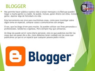 BLOGGER
 Nos permite hacer pública nuestra vida o lanzar mensajes a la Red que pueden
llegar a mucha gente o a nadie. Se puede, incluso, ganar dinero con ellos. Conocer
gente. Aportar algo de felicidad a la vida
Esta herramienta nos sirve para muchísimas cosas, como para investigar sobre
algún tema en especial, comprar cosas o comunicarnos con amigos.
O sea, que los blogs sirven para mucho. Se pueden utilizar con fines personales o
profesionales. Solidarios o egoístas. Pero siempre hay que utilizarlos.
Un blog nos puede servir como diario personal, esto es que podemos escribir las
cosas que nos pasan dia a dia, claro debemos tener cuidado con las cosas que
publicamos ya que es un espacio que cualquier pesona podra visitar.
 