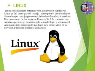  LINUX
 Linux se utiliza para entornos web, desarrollo y servidores.  
Linux es útil tanto para el trabajo   como para el uso doméstico. 
Sin embargo, para juegos comerciales de ordenador, el servidor 
linux no es uno de los mejores. Es más dificil de controlar que 
windows pero luego es más rápido y puede llegar a ser más útil. 
Además es más complicado que linux deje entrar virus en su 
servidor. Funciona mediante comandos.
 