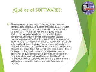 ¿Qué es el SOFTWARE?:
 El software es un conjunto de instrucciones que una
computadora ejecuta de manera ordenada para ejecutar
una determinada tarea o interactividad con el usuario.
La palabra «software» se refiere al equipamiento
lógico o soporte lógico de un computador digital,
comprende el conjunto de los componentes lógicos
necesarios para hacer posible la realización de una tarea
específica, en contraposición a los componentes físicos del
sistema (hardware), incluyen, entre otros, aplicaciones
informáticas tales como procesador de textos, que permite
al usuario realizar todas las tareas concernientes a edición
de textos; software de sistema, tal como un sistema
operativo, el que, básicamente, permite al resto de los
programas funcionar adecuadamente, facilitando la
interacción con los componentes físicos y el resto de las
aplicaciones, también provee una interface ante el
usuario.
 