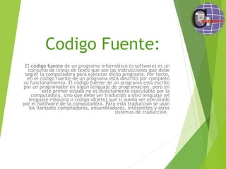 Codigo Fuente:
El código fuente de un programa informático (o software) es un
conjunto de líneas de texto que son las instrucciones que debe
seguir la computadora para ejecutar dicho programa. Por tanto,
en el código fuente de un programa está descrito por completo
su funcionamiento. El código fuente de un programa está escrito
por un programador en algún lenguaje de programación, pero en
este primer estado no es directamente ejecutable por la
computadora, sino que debe ser traducido a otro lenguaje (el
lenguaje máquina o código objeto) que sí pueda ser ejecutado
por el hardware de la computadora. Para esta traducción se usan
los llamados compiladores, ensambladores, intérpretes y otros
sistemas de traducción.
 