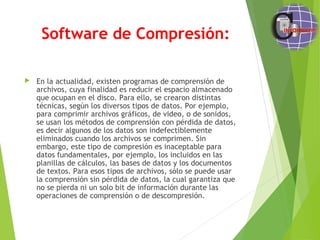 Software de Compresión:
 En la actualidad, existen programas de comprensión de
archivos, cuya finalidad es reducir el espacio almacenado
que ocupan en el disco. Para ello, se crearon distintas
técnicas, según los diversos tipos de datos. Por ejemplo,
para comprimir archivos gráficos, de video, o de sonidos,
se usan los métodos de comprensión con pérdida de datos,
es decir algunos de los datos son indefectiblemente
eliminados cuando los archivos se comprimen. Sin
embargo, este tipo de compresión es inaceptable para
datos fundamentales, por ejemplo, los incluidos en las
planillas de cálculos, las bases de datos y los documentos
de textos. Para esos tipos de archivos, sólo se puede usar
la comprensión sin pérdida de datos, la cual garantiza que
no se pierda ni un solo bit de información durante las
operaciones de comprensión o de descompresión.
 