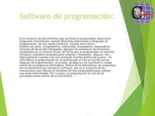 Software de programación:
 Es el conjunto de herramientas que permiten al programador desarrollar
programas informáticos, usando diferentes alternativas y lenguajes de
programación, de una manera práctica. Incluye entre otros:
Editores de texto, Compiladores, Intérpretes, Enlazadores, Depuradores
Entornos de Desarrollo Integrados: Agrupan las anteriores herramientas,
usualmente en un entorno visual, de forma que el programador no necesite
introducir múltiples comandos para compilar, interpretar, depurar, etc..
Habitualmente cuentan con una avanzada interfaz gráfica de usuario . En
informática la programación es un proceso por el cual se escribe (en un
lenguaje de programación), se prueba, se depura y se mantiene el código
fuente de un programa informático. Dentro de la informática, los programas
son los elementos que forman el software, que es el conjunto de las
instrucciones que ejecuta el hardware de una computadora para realizar
una tarea determinada. Por lo tanto, la programación es una de las
principales áreas dentro de la informática.
 