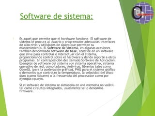 Software de sistema:
 Es aquel que permite que el hardware funcione. El software de
sistema le procura al usuario y programador adecuadas interfaces
de alto nivel y utilidades de apoyo que permiten su
mantenimiento. El Software de sistema, en algunas ocasiones
también denominado software de base, consiste en un software
que sirve para controlar e interactuar con el sistema,
proporcionando control sobre el hardware y dando soporte a otros
programas. En contraposición del llamado Software de Aplicación.
Ejemplos de software del sistema son sistema operativo, sistema
operativo de red, compiladores, Antivirus, librerías tales como
OpenGL (para la aceleración gráfica), PNG para el sistema gráfico
o demonios que controlan la temperatura, la velocidad del disco
duro (como hdparm) o la frecuencia del procesador como por
ejemplo cpudyn.
Si el software de sistema se almacena en una memoria no volátil
tal como circuitos integrados, usualmente se lo denomina
firmware.
 