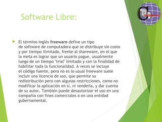 Software Libre:
 El término inglés freeware define un tipo
de software de computadora que se distribuye sin costo
y por tiempo ilimitado, frente al shareware, en el que
la meta es lograr que un usuario pague, usualmente
luego de un tiempo "trial" limitado y con la finalidad de
habilitar toda la funcionalidad. A veces se incluye
el código fuente, pero no es lo usual freeware suele
incluir una licencia de uso, que permite su
redistribución pero con algunas restricciones, como no
modificar la aplicación en sí, ni venderla, y dar cuenta
de su autor. También puede desautorizar el uso en una
compañía con fines comerciales o en una entidad
gubernamental. 
 