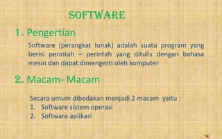 SOFTWARE
1. Pengertian
2. Macam- Macam
Software (perangkat lunak) adalah suatu program yang
berisi perintah – perintah yang ditulis dengan bahasa
mesin dan dapat dimengerti oleh komputer
Secara umum dibedakan menjadi 2 macam yaitu :
1. Software sistem operasi
2. Software aplikasi
 